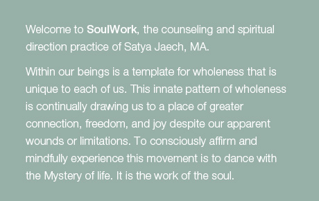 Welcome to SoulWork, the counseling and spiritual direction practice of Satya Jaech, MA.   Within our beings is a template for wholeness that is unique to each of us.   This innate pattern of wholeness is continually drawing us to a place of greater connection, freedom, and joy despite our apparent wounds or limitations.   To consciously affirm and mindfully experience this movement is to dance with the Mystery of life.  It is the work of the soul.